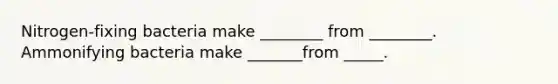 Nitrogen-fixing bacteria make ________ from ________. Ammonifying bacteria make _______from _____.