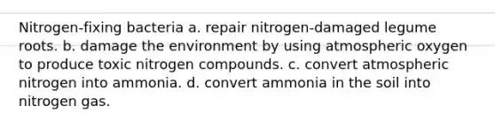 Nitrogen-fixing bacteria a. repair nitrogen-damaged legume roots. b. damage the environment by using atmospheric oxygen to produce toxic nitrogen compounds. c. convert atmospheric nitrogen into ammonia. d. convert ammonia in the soil into nitrogen gas.