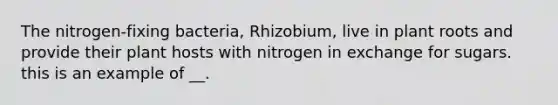 The nitrogen-fixing bacteria, Rhizobium, live in plant roots and provide their plant hosts with nitrogen in exchange for sugars. this is an example of __.