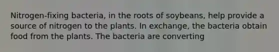 Nitrogen-fixing bacteria, in the roots of soybeans, help provide a source of nitrogen to the plants. In exchange, the bacteria obtain food from the plants. The bacteria are converting