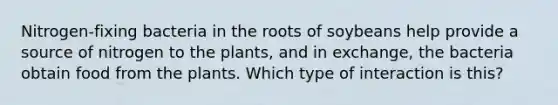 Nitrogen-fixing bacteria in the roots of soybeans help provide a source of nitrogen to the plants, and in exchange, the bacteria obtain food from the plants. Which type of interaction is this?