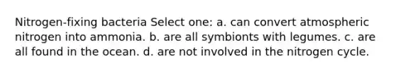 Nitrogen-fixing bacteria Select one: a. can convert atmospheric nitrogen into ammonia. b. are all symbionts with legumes. c. are all found in the ocean. d. are not involved in <a href='https://www.questionai.com/knowledge/kbs8ipDdy2-the-nitrogen-cycle' class='anchor-knowledge'>the nitrogen cycle</a>.
