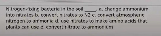 Nitrogen-fixing bacteria in the soil _____. a. change ammonium into nitrates b. convert nitrates to N2 c. convert atmospheric nitrogen to ammonia d. use nitrates to make <a href='https://www.questionai.com/knowledge/k9gb720LCl-amino-acids' class='anchor-knowledge'>amino acids</a> that plants can use e. convert nitrate to ammonium