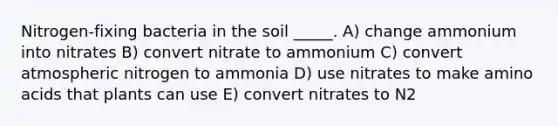 Nitrogen-fixing bacteria in the soil _____. A) change ammonium into nitrates B) convert nitrate to ammonium C) convert atmospheric nitrogen to ammonia D) use nitrates to make amino acids that plants can use E) convert nitrates to N2