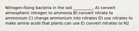 Nitrogen-fixing bacteria in the soil __________. A) convert atmospheric nitrogen to ammonia B) convert nitrate to ammonium C) change ammonium into nitrates D) use nitrates to make amino acids that plants can use E) convert nitrates to N2