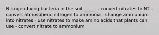 Nitrogen-fixing bacteria in the soil _____. - convert nitrates to N2 - convert atmospheric nitrogen to ammonia - change ammonium into nitrates - use nitrates to make amino acids that plants can use - convert nitrate to ammonium