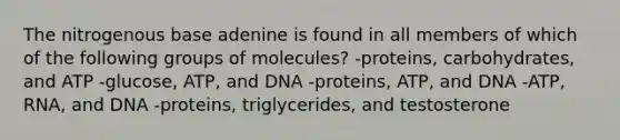 The nitrogenous base adenine is found in all members of which of the following groups of molecules? -proteins, carbohydrates, and ATP -glucose, ATP, and DNA -proteins, ATP, and DNA -ATP, RNA, and DNA -proteins, triglycerides, and testosterone