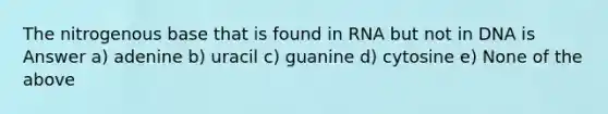 The nitrogenous base that is found in RNA but not in DNA is Answer a) adenine b) uracil c) guanine d) cytosine e) None of the above