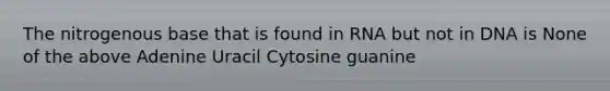 The nitrogenous base that is found in RNA but not in DNA is None of the above Adenine Uracil Cytosine guanine