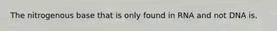 The nitrogenous base that is only found in RNA and not DNA is.