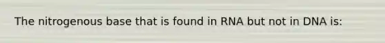 The nitrogenous base that is found in RNA but not in DNA is: