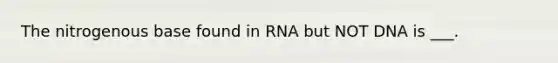 The nitrogenous base found in RNA but NOT DNA is ___.