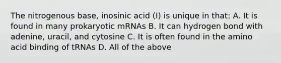 The nitrogenous base, inosinic acid (I) is unique in that: A. It is found in many prokaryotic mRNAs B. It can hydrogen bond with adenine, uracil, and cytosine C. It is often found in the amino acid binding of tRNAs D. All of the above