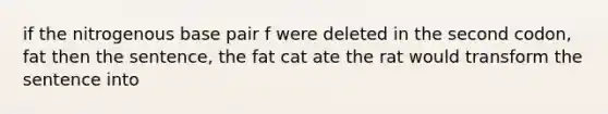 if the nitrogenous base pair f were deleted in the second codon, fat then the sentence, the fat cat ate the rat would transform the sentence into