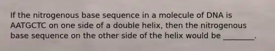 If the nitrogenous base sequence in a molecule of DNA is AATGCTC on one side of a double helix, then the nitrogenous base sequence on the other side of the helix would be ________.