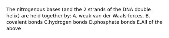 The nitrogenous bases (and the 2 strands of the DNA double helix) are held together by: A. weak van der Waals forces. B. <a href='https://www.questionai.com/knowledge/kWply8IKUM-covalent-bonds' class='anchor-knowledge'>covalent bonds</a> C.hydrogen bonds D.phosphate bonds E.All of the above