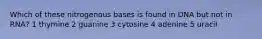 Which of these nitrogenous bases is found in DNA but not in RNA? 1 thymine 2 guanine 3 cytosine 4 adenine 5 uracil