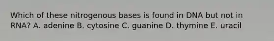 Which of these nitrogenous bases is found in DNA but not in RNA? A. adenine B. cytosine C. guanine D. thymine E. uracil