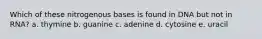 Which of these nitrogenous bases is found in DNA but not in RNA? a. thymine b. guanine c. adenine d. cytosine e. uracil