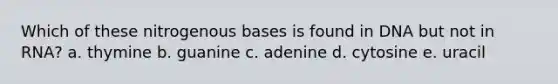 Which of these nitrogenous bases is found in DNA but not in RNA? a. thymine b. guanine c. adenine d. cytosine e. uracil