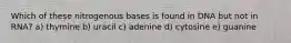 Which of these nitrogenous bases is found in DNA but not in RNA? a) thymine b) uracil c) adenine d) cytosine e) guanine