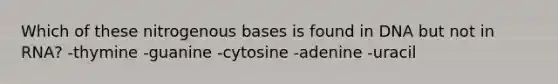 Which of these nitrogenous bases is found in DNA but not in RNA? -thymine -guanine -cytosine -adenine -uracil