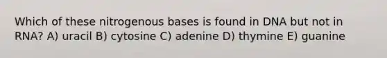 Which of these nitrogenous bases is found in DNA but not in RNA? A) uracil B) cytosine C) adenine D) thymine E) guanine