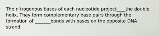 The nitrogenous bases of each nucleotide project____the double helix. They form complementary base pairs through the formation of _______bonds with bases on the opposite DNA strand.