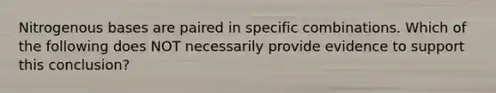 Nitrogenous bases are paired in specific combinations. Which of the following does NOT necessarily provide evidence to support this conclusion?