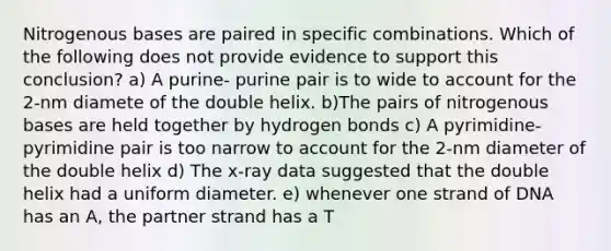 Nitrogenous bases are paired in specific combinations. Which of the following does not provide evidence to support this conclusion? a) A purine- purine pair is to wide to account for the 2-nm diamete of the double helix. b)The pairs of nitrogenous bases are held together by hydrogen bonds c) A pyrimidine-pyrimidine pair is too narrow to account for the 2-nm diameter of the double helix d) The x-ray data suggested that the double helix had a uniform diameter. e) whenever one strand of DNA has an A, the partner strand has a T