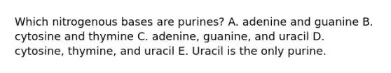 Which nitrogenous bases are purines? A. adenine and guanine B. cytosine and thymine C. adenine, guanine, and uracil D. cytosine, thymine, and uracil E. Uracil is the only purine.