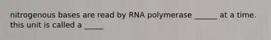 nitrogenous bases are read by RNA polymerase ______ at a time. this unit is called a _____