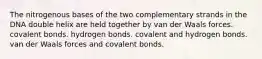 The nitrogenous bases of the two complementary strands in the DNA double helix are held together by van der Waals forces. covalent bonds. hydrogen bonds. covalent and hydrogen bonds. van der Waals forces and covalent bonds.