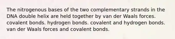 The nitrogenous bases of the two complementary strands in the DNA double helix are held together by van der Waals forces. covalent bonds. hydrogen bonds. covalent and hydrogen bonds. van der Waals forces and covalent bonds.