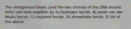 The nitrogenous bases (and the two strands of the DNA double helix) are held together by A) hydrogen bonds. B) weak van der Waals forces. C) covalent bonds. D) phosphate bonds. E) All of the above