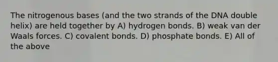 The nitrogenous bases (and the two strands of the DNA double helix) are held together by A) hydrogen bonds. B) weak van der Waals forces. C) covalent bonds. D) phosphate bonds. E) All of the above