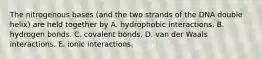 The nitrogenous bases (and the two strands of the DNA double helix) are held together by A. hydrophobic interactions. B. hydrogen bonds. C. covalent bonds. D. van der Waals interactions. E. ionic interactions.