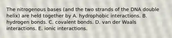 The nitrogenous bases (and the two strands of the DNA double helix) are held together by A. hydrophobic interactions. B. hydrogen bonds. C. <a href='https://www.questionai.com/knowledge/kWply8IKUM-covalent-bonds' class='anchor-knowledge'>covalent bonds</a>. D. van der Waals interactions. E. ionic interactions.