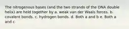 The nitrogenous bases (and the two strands of the DNA double helix) are held together by a. weak van der Waals forces. b. covalent bonds. c. hydrogen bonds. d. Both a and b e. Both a and c