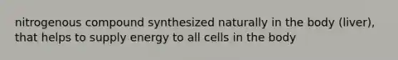 nitrogenous compound synthesized naturally in the body (liver), that helps to supply energy to all cells in the body