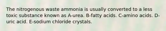 The nitrogenous waste ammonia is usually converted to a less toxic substance known as A-urea. B-fatty acids. C-<a href='https://www.questionai.com/knowledge/k9gb720LCl-amino-acids' class='anchor-knowledge'>amino acids</a>. D-uric acid. E-sodium chloride crystals.