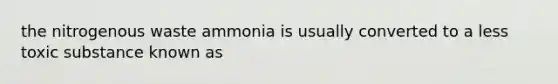 the nitrogenous waste ammonia is usually converted to a less toxic substance known as