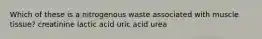 Which of these is a nitrogenous waste associated with muscle tissue? creatinine lactic acid uric acid urea