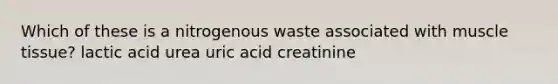 Which of these is a nitrogenous waste associated with muscle tissue? lactic acid urea uric acid creatinine