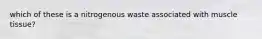 which of these is a nitrogenous waste associated with muscle tissue?
