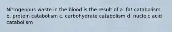 Nitrogenous waste in the blood is the result of a. fat catabolism b. protein catabolism c. carbohydrate catabolism d. nucleic acid catabolism