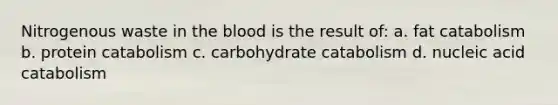 Nitrogenous waste in the blood is the result of: a. fat catabolism b. protein catabolism c. carbohydrate catabolism d. nucleic acid catabolism