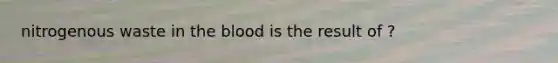 nitrogenous waste in the blood is the result of ?