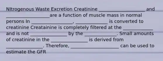 NItrogenous Waste Excretion Creatinine ____________________ and ___________________are a function of muscle mass in normal persons In __________________, ______________ is converted to creatinine Creatainine is completely filtered at the _____________ and is not ________________ by the ______________. Small amounts of creatinine in the ________________ is derived from ________________. Therefore, _____________________ can be used to estimate the GFR