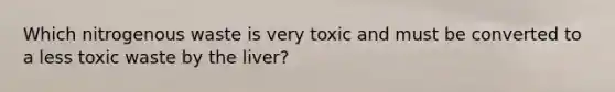 Which nitrogenous waste is very toxic and must be converted to a less toxic waste by the liver?